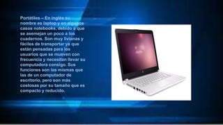 Portátiles – En inglés su
nombre es laptop y en algunos
casos notebooks, debido a que
se asemejan un poco a los
cuadernos. Son muy livianas y
fáciles de transportar ya que
están pensadas para los
usuarios que se mueven con
frecuencia y necesitan llevar su
computadora consigo. Sus
funciones son las mismas que
las de un computador de
escritorio, pero son más
costosas por su tamaño que es
compacto y reducido.
 