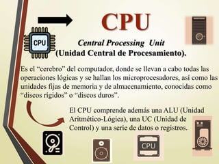 CPU
Es el “cerebro” del computador, donde se llevan a cabo todas las
operaciones lógicas y se hallan los microprocesadores, así como las
unidades fijas de memoria y de almacenamiento, conocidas como
“discos rígidos” o “discos duros”.
Central Processing Unit
(Unidad Central de Procesamiento).
El CPU comprende además una ALU (Unidad
Aritmético-Lógica), una UC (Unidad de
Control) y una serie de datos o registros.
 