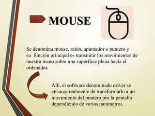 MOUSE
Se denomina mouse, ratón, apuntador o puntero y
su función principal es transmitir los movimientos de
nuestra mano sobre una superficie plana hacia el
ordenador.
Allí, el software denominado driver se
encarga realmente de transformarlo a un
movimiento del puntero por la pantalla
dependiendo de varios parámetros.
 