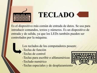 TECLADO
Es el dispositivo más común de entrada de datos. Se usa para
introducir comandos, textos y números. Es un dispositivo de
entrada y de salida, ya que los LEDs también pueden ser
controlados por la máquina.
Los teclados de los computadores poseen:
-Teclas de función
-Teclas de control
-Teclas para escribir o alfanuméricas
-Teclado numérico
-Teclas especiales y de desplazamiento
 