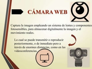 CÁMARA WEB
Captura la imagen empleando un sistema de lentes y componentes
fotosensibles, para almacenar digitalmente la imagen y el
movimiento reales.
Lo cual se puede transmitir o reproducir
posteriormente, o de inmediato pero a
través de enormes distancias, como en las
videoconferencias.
 