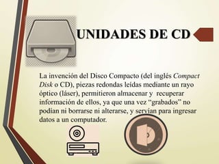UNIDADES DE CD
La invención del Disco Compacto (del inglés Compact
Disk o CD), piezas redondas leídas mediante un rayo
óptico (láser), permitieron almacenar y recuperar
información de ellos, ya que una vez “grabados” no
podían ni borrarse ni alterarse, y servían para ingresar
datos a un computador.
 