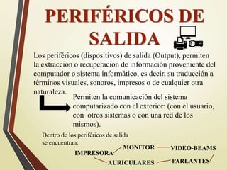 PERIFÉRICOS DE
SALIDA
Los periféricos (dispositivos) de salida (Output), permiten
la extracción o recuperación de información proveniente del
computador o sistema informático, es decir, su traducción a
términos visuales, sonoros, impresos o de cualquier otra
naturaleza.
Permiten la comunicación del sistema
computarizado con el exterior: (con el usuario,
con otros sistemas o con una red de los
mismos).
Dentro de los periféricos de salida
se encuentran:
MONITOR
AURICULARES
VIDEO-BEAMS
PARLANTES
IMPRESORA
 