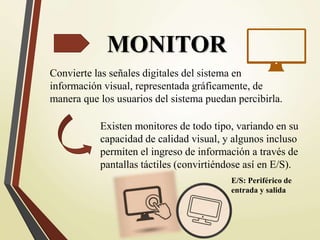 MONITOR
Convierte las señales digitales del sistema en
información visual, representada gráficamente, de
manera que los usuarios del sistema puedan percibirla.
Existen monitores de todo tipo, variando en su
capacidad de calidad visual, y algunos incluso
permiten el ingreso de información a través de
pantallas táctiles (convirtiéndose así en E/S).
E/S: Periférico de
entrada y salida
 