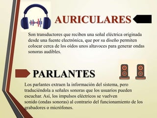 AURICULARES
Son transductores que reciben una señal eléctrica originada
desde una fuente electrónica, que por su diseño permiten
colocar cerca de los oídos unos altavoces para generar ondas
sonoras audibles.
PARLANTES
Los parlantes extraen la información del sistema, pero
traduciéndola a señales sonoras que los usuarios pueden
escuchar. Así, los impulsos eléctricos se vuelven
sonido (ondas sonoras) al contrario del funcionamiento de los
grabadores o micrófonos.
 
