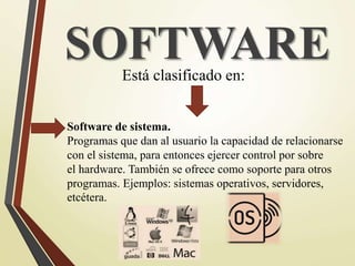SOFTWAREEstá clasificado en:
Software de sistema.
Programas que dan al usuario la capacidad de relacionarse
con el sistema, para entonces ejercer control por sobre
el hardware. También se ofrece como soporte para otros
programas. Ejemplos: sistemas operativos, servidores,
etcétera.
 