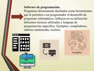 Software de programación.
Programas directamente diseñados como herramientas
que le permiten a un programador el desarrollo de
programas informáticos. Influyen en su utilización
diferentes técnicas utilizadas y lenguaje de
programación específico. Ejemplos: compiladores,
editores multimedia, etcétera.
 