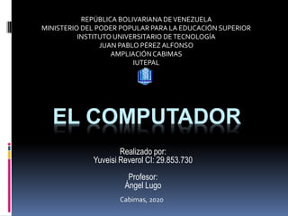 EL COMPUTADOR
Realizado por:
Yuveisi Reverol CI: 29.853.730
Profesor:
Ángel Lugo
REPÚBLICA BOLIVARIANA DEVENEZUELA
MINISTERIO DEL PODER POPULAR PARA LA EDUCACIÓN SUPERIOR
INSTITUTO UNIVERSITARIO DETECNOLOGÍA
JUAN PABLO PÉREZ ALFONSO
AMPLIACIÓNCABIMAS
IUTEPAL
Cabimas, 2020
 