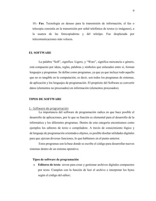 9
10.- Fax. Tecnología en desuso para la transmisión de información, el fax o
telecopia consistía en la transmisión por señal telefónica de textos (e imágenes), a
la usanza de las fotocopiadoras y del teletipo. Fue desplazada por
telecomunicaciones más veloces.
EL SOFTWARE
La palabra “Soft”, significa: Ligero, y “Ware”, significa mercancía o género,
está compuesto por ideas, reglas, palabras y símbolos que enlazados entre sí, forman
lenguajes y programas. Se define como programas, ya que ya que incluye todo aquello
que no es tangible en la computación; es decir, son todos los programas de sistemas,
de aplicación y los lenguajes de programación. El propósito del Software es convertir
datos (elementos no procesados) en información (elementos procesados).
TIPOS DE SOFTWARE
1.- Software de programación
La importancia del software de programación radica en que hace posible el
desarrollo de aplicaciones, por lo que su función es elemental para el desarrollo de la
informática y los diferentes programas. Dentro de esta categoría encontramos como
ejemplos los editores de texto o compiladore. A través de conocimiento lógico y
de lenguaje de programación orientada a objetos, es posible diseñar utilidades digitales
para que ejerzan diversas funciones, lo que hablamos en el punto anterior.
Estos programas son la base donde se escribe el código para desarrollar nuevos
sistemas dentro de un sistema operativo.
Tipos de software de programación
 Editores de texto: sirven para crear y gestionar archivos digitales compuestos
por texto. Cumplen con la función de leer el archivo e interpretar los bytes
según el código del editor;
 