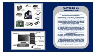 PARTES DE UN
COMPUTADOR:
Hay tres elementos básicos sin los cuales no
podríamos tener un computador.
En primer lugar, el o los discos que almacenan la
información. Aquí estará guardado de fábrica el
sistema operativo que haga funcionar lo básico, y
en donde luego se podrán instalar los programas
y guardar todos los archivos que forman parte de
nuestro propio uso del aparato.
En segundo lugar, tiene que haber unidades que
resuelvan y analicen cada una de las órdenes que
los usuarios impartan, y los encargados de esto
son el procesador y la memoria. La velocidad y la
respuesta de un ordenador serán brindadas por
estos elementos, que hoy en día pueden
satisfacer millones de cálculos y ejecuciones en
pocos segundos.
Por último, son los elementos periféricos los que
completan las funciones más importantes de una
computadora. Lo que vemos a través de una
pantalla, lo que escribimos mediante un teclado,
o lo que imprimimos por una impresora es lo que
en definitiva hacemos todo el tiempo, pero que
dependen de los dos grupos de cosas anteriores.
Con el tiempo seguramente podremos observar la
evolución por siempre de estos aparatos.
 