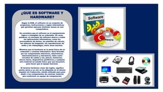 Según la RAE, el software es un conjunto de
programas, instrucciones y reglas informáticas
que permiten ejecutar distintas tareas en una
computadora.
Se considera que el software es el equipamiento
lógico e intangible de un ordenador. En otras
palabras, el concepto de software abarca a todas
las aplicaciones informáticas, como los
procesadores de textos, las planillas de cálculo,
los editores de imágenes, los reproductores de
audio y los videojuegos, entre otras muchas.
Mientras que el hardware es la parte física de un
ordenador o sistema informático. Está formado
por los componentes eléctricos, electrónicos,
electromecánicos y mecánicos, tales como
circuitos de cables y luz, placas, memorias,
discos duros, dispositivos periféricos y cualquier
otro material en estado físico que sea necesario
para hacer que el equipo funcione.
El término hardware viene del inglés, significa
partes duras y su uso se ha adoptado en el idioma
español sin traducción, siendo utilizado para para
aludir a los componentes de carácter material
que conforman un equipo de computación.
¿QUE ES SOFTWARE Y
HARDWARE?
 