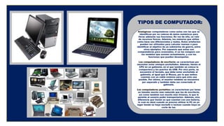 Analógicas: computadoras como estas son las que se
identifican por no valerse de datos numéricos para
llevar adelante sus funciones. En vez de ello, se vale
de recursos físicos. Además, los números que utiliza
como base son diferenciales y reales. Estos artefactos
pueden ser utilizados para calcular mareas o para
identificar el objetivo de un submarino de guerra, entre
otros ejemplos. Por supuesto que estas son
computadoras poco avanzadas, si se las compara con
los modelos que existen actualmente, y con las
funciones que pueden desempeñar.
Las computadoras de escritorio: se caracterizan por
necesitar estar siempre enchufadas. Además, tienen el
CPU en un gabinete, en el que también se coloca la
compactera y los puertos de USB. Por otra parte, se
encuentra el teclado, que debe estar enchufado al
gabinete, al igual que el Mouse, por lo que ambos
cuentan con un cable extenso para que esto sea
posible. Por último, el monitor también se encuentra
por separado y también debe ser conectado al
gabinete.
Las computadoras portátiles: se caracterizan por tener
un tamaño mucho más reducido que las de escritorio,
así como también son mucho más livianas, lo que le
permite al usuario poder transportarlas. Además, otra
diferencia que tienen es que cuentan con una batería,
lo cual es ideal cuando se precisa utilizar la PC en un
lugar donde no haya enchufe o incluso cuando haya un
corte de luz.
TIPOS DE COMPUTADOR:
 