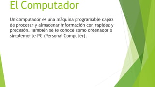 El Computador
Un computador es una máquina programable capaz
de procesar y almacenar información con rapidez y
precisión. También se le conoce como ordenador o
simplemente PC (Personal Computer).
 