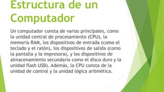 Estructura de un
Computador
Un computador consta de varias principales, como
la unidad central de procesamiento (CPU), la
memoria RAM, los dispositivos de entrada (como el
teclado y el ratón), los dispositivos de salida (como
la pantalla y la impresora), y los dispositivos de
almacenamiento secundario como el disco duro y la
unidad flash USB). Además, la CPU consta de la
unidad de control y la unidad lógica aritmética.
 