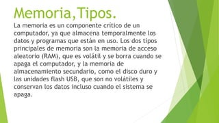 Memoria,Tipos.
La memoria es un componente crítico de un
computador, ya que almacena temporalmente los
datos y programas que están en uso. Los dos tipos
principales de memoria son la memoria de acceso
aleatorio (RAM), que es volátil y se borra cuando se
apaga el computador, y la memoria de
almacenamiento secundario, como el disco duro y
las unidades flash USB, que son no volátiles y
conservan los datos incluso cuando el sistema se
apaga.
 