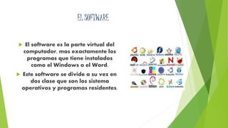 EL SOFTWARE 
 El software es la parte virtual del 
computador, mas exactamente los 
programas que tiene instalados 
como el Windows o el Word. 
 Este software se divide a su vez en 
dos clase que son los sistema 
operativos y programas residentes. 
 