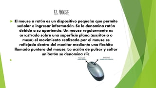 EL MOUSE 
 El mouse o ratón es un dispositivo pequeño que permite 
señalar e ingresar información. Se le denomina ratón 
debido a su apariencia. Un mouse regularmente es 
arrastrado sobre una superficie plana (escritorio o 
mesa) el movimiento realizado por el mouse es 
reflejada dentro del monitor mediante una flechita 
llamada puntero del mouse. La acción de pulsar y soltar 
un botón se denomina clic. 
 
 