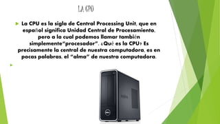 LA CPU 
 La CPU es la sigla de Central Processing Unit, que en 
español significa Unidad Central de Procesamiento, 
pero a la cual podemos llamar también 
simplemente“procesador”. ¿Qué es la CPU? Es 
precisamente la central de nuestra computadora, es en 
pocas palabras, el “alma” de nuestra computadora. 
 
 