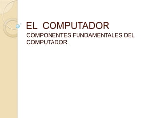 EL COMPUTADOR
COMPONENTES FUNDAMENTALES DEL
COMPUTADOR
 