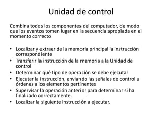 Unidad de control
Combina todos los componentes del computador, de modo
que los eventos tomen lugar en la secuencia apropiada en el
momento correcto
• Localizar y extraer de la memoria principal la instrucción
correspondiente
• Transferir la instrucción de la memoria a la Unidad de
control
• Determinar qué tipo de operación se debe ejecutar
• Ejecutar la instrucción, enviando las señales de control u
órdenes a los elementos pertinentes
• Supervisar la operación anterior para determinar si ha
finalizado correctamente.
• Localizar la siguiente instrucción a ejecutar.
 