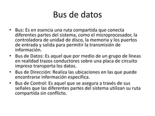 Bus de datos
• Bus: Es en esencia una ruta compartida que conecta
diferentes partes del sistema, como el microprocesador, la
controladora de unidad de disco, la memoria y los puertos
de entrada y salida para permitir la transmisión de
información.
• Bus de Datos: Es aquel que por medio de un grupo de líneas
en realidad trazos conductores sobre una placa de circuito
impreso transporta los datos.
• Bus de Dirección: Realiza las ubicaciones en las que puede
encontrarse información específica.
• Bus de Control: Es aquel que se asegura a través de sus
señales que las diferentes partes del sistema utilizan su ruta
compartida sin conflicto.
 