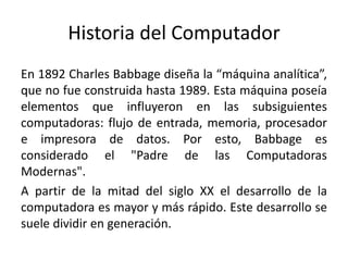 Historia del Computador
En 1892 Charles Babbage diseña la “máquina analítica”,
que no fue construida hasta 1989. Esta máquina poseía
elementos que influyeron en las subsiguientes
computadoras: flujo de entrada, memoria, procesador
e impresora de datos. Por esto, Babbage es
considerado el "Padre de las Computadoras
Modernas".
A partir de la mitad del siglo XX el desarrollo de la
computadora es mayor y más rápido. Este desarrollo se
suele dividir en generación.
 