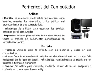 Periféricos del Computador
Salida:
- Monitor: es un dispositivo de salida que, mediante una
interfaz, muestra los resultados, o los gráficos del
procesamiento de una computadora.
- Altavoces: Se utilizan para escuchar los sonidos
emitidos por el computador
- Impresora: Permite producir una copia permanente de
textos o gráficos de documentos almacenados en
formato electrónico.
Entrada:
- Teclado: Utilizado para la introducción de órdenes y datos en una
computadora.
- Mouse: Detecta el movimiento relativo en dos dimensiones por la superficie
horizontal en la que se apoya, reflejándose habitualmente a través de un
puntero o flecha en el monitor.
- Escáner: Se utiliza para convertir, mediante el uso de la luz, imágenes o
cualquier otro impreso a formato digital.
 
