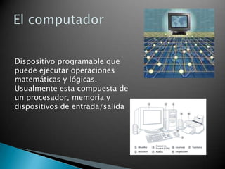 El computador Dispositivo programable que puede ejecutar operaciones matemáticas y lógicas. Usualmente esta compuesta de un procesador, memoria y dispositivos de entrada/salida 