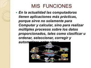 MIS FUNCIONES
 En la actualidad las computadoras
tienen aplicaciones más prácticas,
porque sirve no solamente para
Computar y calcular, sino para realizar
múltiples procesos sobre los datos
proporcionados, tales como clasificar u
ordenar, seleccionar, corregir y
automatizar, entre otros.
 