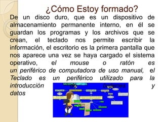 ¿Cómo Estoy formado?
De un disco duro, que es un dispositivo de
almacenamiento permanente interno, en él se
guardan los programas y los archivos que se
crean, el teclado nos permite escribir la
información, el escritorio es la primera pantalla que
nos aparece una vez se haya cargado el sistema
operativo, el mouse o ratón es
un periférico de computadora de uso manual, el
Teclado es un periférico utilizado para la
introducción de órdenes y
datos
 
