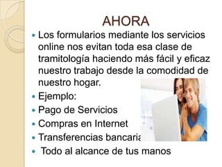 AHORA
 Los formularios mediante los servicios
online nos evitan toda esa clase de
tramitología haciendo más fácil y eficaz
nuestro trabajo desde la comodidad de
nuestro hogar.
 Ejemplo:
 Pago de Servicios
 Compras en Internet
 Transferencias bancarias
 Todo al alcance de tus manos
 