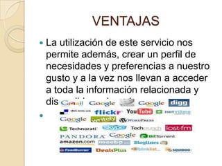 VENTAJAS
 La utilización de este servicio nos
permite además, crear un perfil de
necesidades y preferencias a nuestro
gusto y a la vez nos llevan a acceder
a toda la información relacionada y
disponible en la red.

 