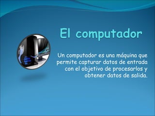 Un computador es una máquina que
permite capturar datos de entrada
   con el objetivo de procesarlos y
           obtener datos de salida.
 