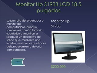 La pantalla del ordenador o        Monitor Hp
monitor de
computadora, aunque                S1933
también es común llamarlo
«pantalla» o «monitor» a
secas, es un dispositivo de
salida que, mediante una
interfaz, muestra los resultados
del procesamiento de una
computadora.




                                   $200.000
 