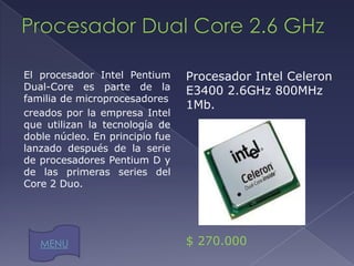 El procesador Intel Pentium      Procesador Intel Celeron
Dual-Core es parte de la         E3400 2.6GHz 800MHz
familia de microprocesadores
                                 1Mb.
creados por la empresa Intel
que utilizan la tecnología de
doble núcleo. En principio fue
lanzado después de la serie
de procesadores Pentium D y
de las primeras series del
Core 2 Duo.




   MENU                          $ 270.000
 