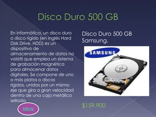 En informática, un disco duro    Disco Duro 500 GB
o disco rígido (en inglés Hard
Disk Drive, HDD) es un
                                 Samsung.
dispositivo de
almacenamiento de datos no
volátil que emplea un sistema
de grabación magnética
para almacenar datos
digitales. Se compone de uno
o más platos o discos
rígidos, unidos por un mismo
eje que gira a gran velocidad
dentro de una caja metálica
sellada.
                                 $159.900
 