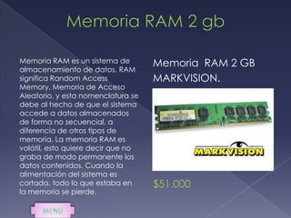 Memoria RAM es un sistema de        Memoria RAM 2 GB
almacenamiento de datos. RAM
significa Random Access             MARKVISION.
Memory, Memoria de Acceso
Aleatorio, y esta nomenclatura se
debe al hecho de que el sistema
accede a datos almacenados
de forma no secuencial, a
diferencia de otros tipos de
memoria. La memoria RAM es
volátil, esto quiere decir que no
graba de modo permanente los
datos contenidos. Cuando la
alimentación del sistema es
cortada, todo lo que estaba en      $51.000
la memoria se pierde.
 