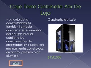 • La caja de la             Gabinete de Lujo
computadora es
también llamada
carcasa y es el armazón
del equipo la cual
contiene los
componentes del
ordenador; los cuales son
normalmente construidos
en acero, plástico o en
aluminio.
                            $120.000
 