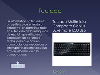 En informática un teclado es      Teclado Multimídia
un periférico de entrada o
dispositivo, en parte inspirado
                                  Compacto Genius
en el teclado de las máquinas     Luxe mate I200 Usb
de escribir, que utiliza una
disposición de botones o
teclas, para que actúen
como palancas mecánicas o
interruptores electrónicos que
envían información a la
computadora.




                                  $26.900
 