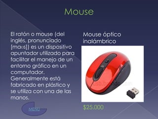 El ratón o mouse (del       Mouse óptico
inglés, pronunciado         inalámbrico
[maʊs]) es un dispositivo
apuntador utilizado para
facilitar el manejo de un
entorno gráfico en un
computador.
Generalmente está
fabricado en plástico y
se utiliza con una de las
manos.

       MENU                 $25.000
 