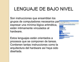 LENGUAJE DE BAJO NIVEL
Son instrucciones que ensamblan los
grupos de computadores necesarios para
expresar una mínima lógica aritmética,
están íntimamente vinculados al
hardware.

Estos lenguajes están orientados a
procesos que se componen de tareas.
Contienen tantas instrucciones como la
arquitectura del hardware así haya sido
diseñada.
 