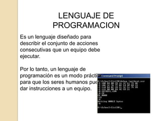 LENGUAJE DE
             PROGRAMACION
Es un lenguaje diseñado para
describir el conjunto de acciones
consecutivas que un equipo debe
ejecutar.

Por lo tanto, un lenguaje de
programación es un modo práctico
para que los seres humanos puedan
dar instrucciones a un equipo.
 