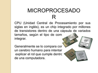 MICROPROCESADO
               R
CPU (Unidad Central de Procesamiento por sus
siglas en inglés), es un chip integrado por millones
de transistores dentro de una cápsula de variados
tamaños, según el tipo de computadora que deba
integrar.

Generalmente se lo compara con
un cerebro humano para intentar
explicar el rol que cumple dentro
de una computadora.
 