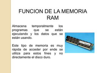 FUNCION DE LA MEMORIA
             RAM
Almacena    temporalmente   los
programas     que   se    están
ejecutando y los datos que se
están usando.

Este tipo de memoria es muy
rápida de acceder por ende se
utiliza para estos fines y no
directamente el disco duro.
 