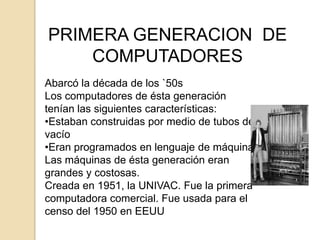PRIMERA GENERACION DE
    COMPUTADORES
Abarcó la década de los `50s
Los computadores de ésta generación
tenían las siguientes características:
•Estaban construidas por medio de tubos de
vacío
•Eran programados en lenguaje de máquina
Las máquinas de ésta generación eran
grandes y costosas.
Creada en 1951, la UNIVAC. Fue la primera
computadora comercial. Fue usada para el
censo del 1950 en EEUU
 