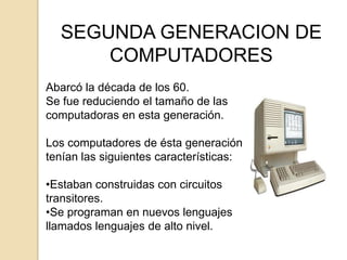 SEGUNDA GENERACION DE
      COMPUTADORES
Abarcó la década de los 60.
Se fue reduciendo el tamaño de las
computadoras en esta generación.

Los computadores de ésta generación
tenían las siguientes características:

•Estaban construidas con circuitos
transitores.
•Se programan en nuevos lenguajes
llamados lenguajes de alto nivel.
 