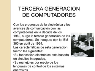 TERCERA GENERACION
    DE COMPUTADORES
Con los progresos de la electrónica y los
avances de comunicación con las
computadoras en la década de los
1960, surge la tercera generación de las
computadoras. Se inaugura con la IBM
360 en abril de 1964.
Las características de esta generación
fueron las siguientes:
•Su fabricación electrónica esta basada
en circuitos integrados.
•Su manejo es por medio de los
lenguajes de control de los sistemas
 