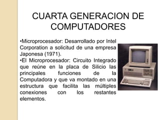 CUARTA GENERACION DE
        COMPUTADORES
•Microprocesador: Desarrollado por Intel
Corporation a solicitud de una empresa
Japonesa (1971).
•El Microprocesador: Circuito Integrado
que reúne en la placa de Silicio las
principales    funciones      de      la
Computadora y que va montado en una
estructura que facilita las múltiples
conexiones     con      los   restantes
elementos.
 