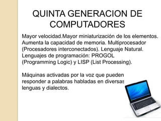 QUINTA GENERACION DE
       COMPUTADORES
Mayor velocidad.Mayor miniaturización de los elementos.
Aumenta la capacidad de memoria. Multiprocesador
(Procesadores interconectados). Lenguaje Natural.
Lenguajes de programación: PROGOL
(Programming Logic) y LISP (List Processing).

Máquinas activadas por la voz que pueden
responder a palabras habladas en diversas
lenguas y dialectos.
 