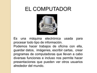 EL COMPUTADOR




Es una máquina electrónica usada para
procesar todo tipo de información.
Podemos hacer trabajos de oficina con ella,
guardar datos, imágenes, escribir cartas, crear
programas de computadoras que llevan a cabo
diversas funciones e incluso nos permite hacer
presentaciones que pueden ver otros usuarios
alrededor del mundo.
 